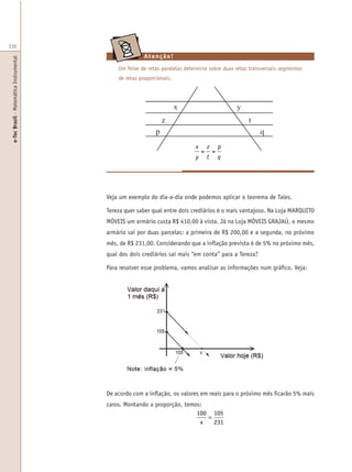 e-TecBrasil-MatemáticaInstrumental
330
Um feixe de retas paralelas determina sobre duas retas transversais segmentos
de retas proporcionais.
De acordo com a inflação, os valores em reais para o próximo mês ficarão 5% mais
caros. Montando a proporção, temos:
100 105
231x
=
Atenção!
Veja um exemplo do dia-a-dia onde podemos aplicar o teorema de Tales.
Tereza quer saber qual entre dois crediários é o mais vantajoso. Na Loja MARQUITO
MÓVEIS um armário custa R$ 410,00 à vista. Já na Loja MÓVEIS GRAJAÚ, o mesmo
armário sai por duas parcelas: a primeira de R$ 200,00 e a segunda, no próximo
mês, de R$ 231,00. Considerando que a inflação prevista é de 5% no próximo mês,
qual dos dois crediários sai mais “em conta” para a Tereza?
Para resolver esse problema, vamos analisar as informações num gráfico. Veja:
x
y
=
z
t
=
p
q
 