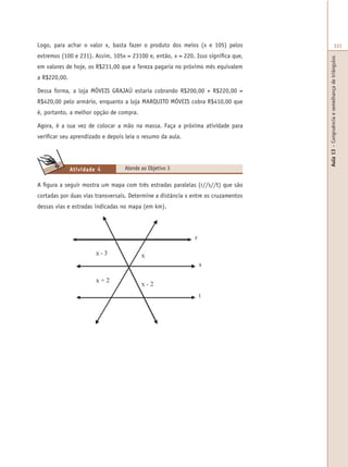 Aula13–Congruênciaesemelhançadetriângulos
331Logo, para achar o valor x, basta fazer o produto dos meios (x e 105) pelos
extremos (100 e 231). Assim, 105x = 23100 e, então, x = 220. Isso significa que,
em valores de hoje, os R$231,00 que a Tereza pagaria no próximo mês equivalem
a R$220,00.
Dessa forma, a loja MÓVEIS GRAJAÚ estaria cobrando R$200,00 + R$220,00 =
R$420,00 pelo armário, enquanto a loja MARQUITO MÓVEIS cobra R$410,00 que
é, portanto, a melhor opção de compra.
Agora, é a sua vez de colocar a mão na massa. Faça a próxima atividade para
verificar seu aprendizado e depois leia o resumo da aula.
Atende ao Objetivo 3Atividade 4
A figura a seguir mostra um mapa com três estradas paralelas (r//s//t) que são
cortadas por duas vias transversais. Determine a distância x entre os cruzamentos
dessas vias e estradas indicadas no mapa (em km).
 