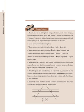 e-TecBrasil-MatemáticaInstrumental
332
Resumindo...
• Reconhecer se um triângulo é congruente ao outro é muito simples,
pois basta verificar se são iguais. Mas quando o assunto for semelhança de
triângulo é importante dedicar bastante atenção ao mesmo, pois você verá
muita aplicação em algumas disciplinas técnicas do seu curso.
• Casos de congruência de triângulos:
1º Caso de congruência de triângulos: Lado - Lado – Lado: LLL
2º Caso de congruência de triângulos: Ângulo – Lado - Ângulo: ALA
3º Caso de congruência de triângulos: Lado – Ângulo – Lado : LAL
4º Caso de congruência de triângulos: Lado – Ângulo adjacente – Ângulo
oposto : LAAO
• Semelhança de triângulos: Duas figuras são semelhantes quando têm a
mesma forma, mas não têm necessariamente o mesmo tamanho. Se duas
figuras S e T são semelhantes, denotamos: S ~ T.
• Dois triângulos são semelhantes, se e somente se, possuem os três
ângulos ordenadamente congruentes e os lados homólogos proporcionais.
Se os homólogos são proporcionais, então a razão entre os lados homólogos
é uma constante.
• Teorema de Tales: Um feixe de retas paralelas determina sobre duas retas
transversais, segmentos de retas proporcionais.
x
y
=
z
t
=
p
q
 
