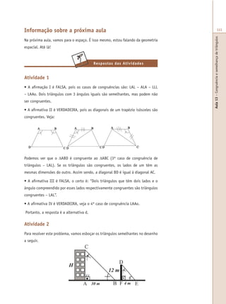 Aula13–Congruênciaesemelhançadetriângulos
333
Atividade 1
• A afirmação I é FALSA, pois os casos de congruências são: LAL – ALA – LLL
– LAAo. Dois triângulos com 3 ângulos iguais são semelhantes, mas podem não
ser congruentes.
• A afirmativa II é VERDADEIRA, pois as diagonais de um trapézio isósceles são
congruentes. Veja:
Informação sobre a próxima aula
Na próxima aula, vamos para o espaço. É isso mesmo, estou falando da geometria
espacial. Até lá!
Respostas das Atividades
Podemos ver que o ∆ABD é congruente ao ∆ABC (3º caso de congruência de
triângulos – LAL). Se os triângulos são congruentes, os lados de um têm as
mesmas dimensões do outro. Assim sendo, a diagonal BD é igual à diagonal AC.
• A afirmativa III é FALSA, o certo é: “Dois triângulos que têm dois lados e o
ângulo compreendido por esses lados respectivamente congruentes são triângulos
congruentes – LAL”.
• A afirmativa IV é VERDADEIRA, veja o 4º caso de congruência LAAo.
Portanto, a resposta é a alternativa d.
Atividade 2
Para resolver este problema, vamos esboçar os triângulos semelhantes no desenho
a seguir.
 