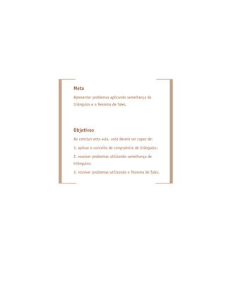 Meta
Apresentar problemas aplicando semelhança de
triângulos e o Teorema de Tales.
Objetivos
Ao concluir esta aula, você deverá ser capaz de:
1. aplicar o conceito de congruência de triângulos;
2. resolver problemas utilizando semelhança de
triângulos;
3. resolver problemas utilizando o Teorema de Tales.
 