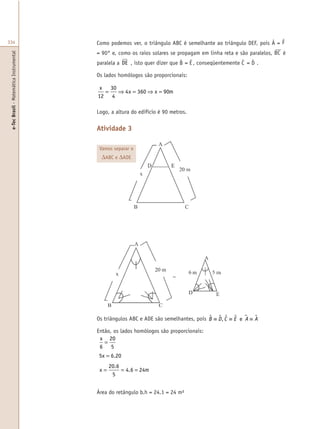 e-TecBrasil-MatemáticaInstrumental
334 Como podemos ver, o triângulo ABC é semelhante ao triângulo DEF, pois Â = F
= 90° e, como os raios solares se propagam em linha reta e são paralelos, BC é
paralela a DE , isto quer dizer que B = E , conseqüentemente C = D .
Os lados homólogos são proporcionais:
x
x x m
12
30
4
4 360 90= ⇒ = ⇒ =
Logo, a altura do edifício é 90 metros.
Atividade 3
Os triângulos ABC e ADE são semelhantes, pois B D C E A A$ $ $ $ µ $≡ ≡ ≡, e
Então, os lados homólogos são proporcionais:
x
x
x m
6
20
5
5 6 20
20 6
5
4 6 24
=
=
= = =
.
.
.
Área do retângulo b.h = 24.1 = 24 m²
Vamos separar o
∆ABC e ∆ADE
 