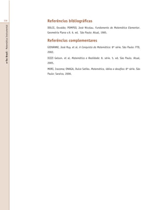 e-TecBrasil-MatemáticaInstrumental
336 Referências bibliográficas
DOLCE, Osvaldo; POMPEO, José Nicolau. Fundamento de Matemática Elementar.
Geometria Plana v.9. 6. ed. São Paulo: Atual, 1985.
Referências complementares
GIOVANNI, José Ruy. et al. A Conquista da Matemática: 8ª série. São Paulo: FTD,
2002.
IEZZI Gelson. et al. Matemática e Realidade: 8. série. 5. ed. São Paulo. Atual,
2005.
MORI, Iracema; ONAGA, Dulce Satiko. Matemática, idéias e desafios: 8ª série. São
Paulo: Saraiva, 2006.
 
