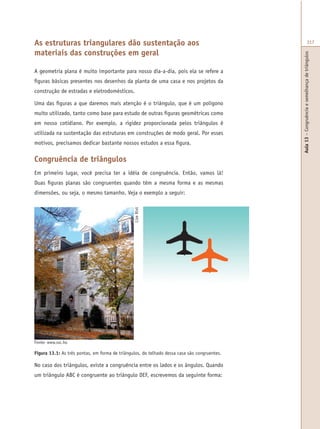 Aula13–Congruênciaesemelhançadetriângulos
317As estruturas triangulares dão sustentação aos
materiais das construções em geral
A geometria plana é muito importante para nosso dia-a-dia, pois ela se refere a
figuras básicas presentes nos desenhos da planta de uma casa e nos projetos da
construção de estradas e eletrodomésticos.
Uma das figuras a que daremos mais atenção é o triângulo, que é um polígono
muito utilizado, tanto como base para estudo de outras figuras geométricas como
em nosso cotidiano. Por exemplo, a rigidez proporcionada pelos triângulos é
utilizada na sustentação das estruturas em construções de modo geral. Por esses
motivos, precisamos dedicar bastante nossos estudos a essa figura.
Congruência de triângulos
Em primeiro lugar, você precisa ter a idéia de congruência. Então, vamos lá!
Duas figuras planas são congruentes quando têm a mesma forma e as mesmas
dimensões, ou seja, o mesmo tamanho. Veja o exemplo a seguir:
Figura 13.1: As três pontas, em forma de triângulos, do telhado dessa casa são congruentes.
No caso dos triângulos, existe a congruência entre os lados e os ângulos. Quando
um triângulo ABC é congruente ao triângulo DEF, escrevemos da seguinte forma:
Fonte: www.sxc.hu
LizeRixt
 