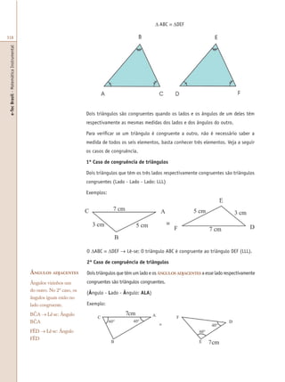 e-TecBrasil-MatemáticaInstrumental
318
Dois triângulos são congruentes quando os lados e os ângulos de um deles têm
respectivamente as mesmas medidas dos lados e dos ângulos do outro.
Para verificar se um triângulo é congruente a outro, não é necessário saber a
medida de todos os seis elementos, basta conhecer três elementos. Veja a seguir
os casos de congruência.
1º Caso de congruência de triângulos
Dois triângulos que têm os três lados respectivamente congruentes são triângulos
congruentes (Lado - Lado - Lado: LLL)
Exemplos:
O ∆ABC ≡ ∆DEF → Lê-se: O triângulo ABC é congruente ao triângulo DEF (LLL).
2º Caso de congruência de triângulos
Dois triângulos que têm um lado e os ÂNGULOS ADJACENTES a esse lado respectivamente
congruentes são triângulos congruentes.
(Ângulo - Lado - Ângulo: ALA)
Exemplo:
ÂNGULOS ADJACENTES
Ângulos vizinhos um
do outro. No 2º caso, os
ângulos iguais estão no
lado congruente.
BCA → Lê-se: Ângulo
BCA
FÊD → Lê-se: Ângulo
FÊD
∆ ABC ≡ ∆DEF
 