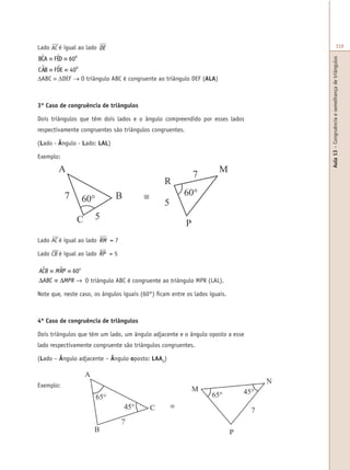 Aula13–Congruênciaesemelhançadetriângulos
319Lado AC é igual ao lado DE
BCA FED
CAB FDE
ABC DEF
O
O
$ $
$ $
≡ ≡
≡ ≡
∆ ≡ ∆ →
60
40
∆ABC ≡ ∆DEF → O triângulo ABC é congruente ao triângulo DEF (ALA)
3º Caso de congruência de triângulos
Dois triângulos que têm dois lados e o ângulo compreendido por esses lados
respectivamente congruentes são triângulos congruentes.
(Lado - Ângulo - Lado: LAL)
Exemplo:
Lado AC é igual ao lado RM = 7
Lado CB é igual ao lado RP = 5
ACB MRP
ABC MPR
o$ $≡ ≡
∆ ≡ ∆ →
60
O triângulo ABC é congruente ao triângulo MPR (LAL).
Note que, neste caso, os ângulos iguais (60°) ficam entre os lados iguais.
4º Caso de congruência de triângulos
Dois triângulos que têm um lado, um ângulo adjacente e o ângulo oposto a esse
lado respectivamente congruente são triângulos congruentes.
(Lado – Ângulo adjacente – Ângulo oposto: LAAO
)
Exemplo:
7
 