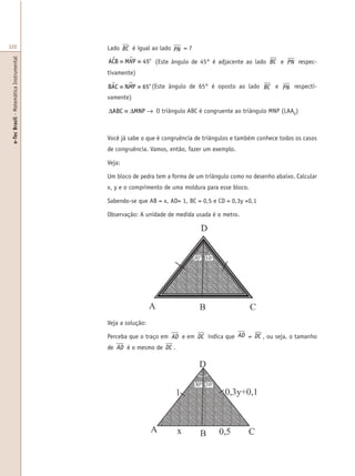 e-TecBrasil-MatemáticaInstrumental
320 Lado BC é igual ao lado PN = 7
ACB M P$ µ≡ ≡N 45o
(Este ângulo de 45° é adjacente ao lado BC e PN respec-
tivamente)
BAC N Pµ µ≡ ≡M 65o
(Este ângulo de 65° é oposto ao lado BC e PN respecti-
vamente)
∆ ≡ ∆ →ABC MNP O triângulo ABC é congruente ao triângulo MNP (LAAO
)
Você já sabe o que é congruência de triângulos e também conhece todos os casos
de congruência. Vamos, então, fazer um exemplo.
Veja:
Um bloco de pedra tem a forma de um triângulo como no desenho abaixo. Calcular
x, y e o comprimento de uma moldura para esse bloco.
Sabendo-se que AB = x, AD= 1, BC = 0,5 e CD = 0,3y +0,1
Observação: A unidade de medida usada é o metro.
Veja a solução:
Perceba que o traço em AD e em DC indica que AD = DC , ou seja, o tamanho
de AD é o mesmo de DC .
 