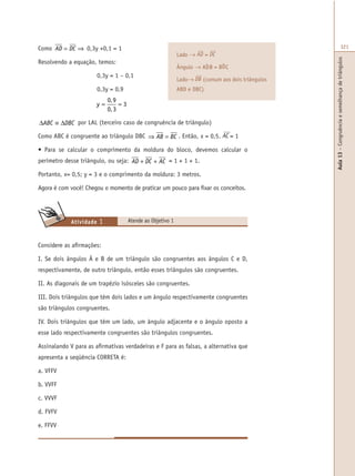 Aula13–Congruênciaesemelhançadetriângulos
321Como AD DC= ⇒ 0,3y +0,1 = 1
Resolvendo a equação, temos:
0,3y = 1 – 0,1
0,3y = 0,9
y = =
0 9
0 3
3
,
,
∆ ≡ ∆ABC DBC por LAL (terceiro caso de congruência de triângulo)
Como ABC é congruente ao triângulo DBC ⇒ =AB BC . Então, x = 0,5. AC = 1
• Para se calcular o comprimento da moldura do bloco, devemos calcular o
perímetro desse triângulo, ou seja: AD DC AC+ + = 1 + 1 + 1.
Portanto, x= 0,5; y = 3 e o comprimento da moldura: 3 metros.
Agora é com você! Chegou o momento de praticar um pouco para fixar os conceitos.
Atende ao Objetivo 1Atividade 1
Considere as afirmações:
I. Se dois ângulos Â e B de um triângulo são congruentes aos ângulos C e D,
respectivamente, de outro triângulo, então esses triângulos são congruentes.
II. As diagonais de um trapézio isósceles são congruentes.
III. Dois triângulos que têm dois lados e um ângulo respectivamente congruentes
são triângulos congruentes.
IV. Dois triângulos que têm um lado, um ângulo adjacente e o ângulo oposto a
esse lado respectivamente congruentes são triângulos congruentes.
Assinalando V para as afirmativas verdadeiras e F para as falsas, a alternativa que
apresenta a seqüência CORRETA é:
a. VFFV
b. VVFF
c. VVVF
d. FVFV
e. FFVV
Lado → AD = DC
Ângulo → ADB = BDC
Lado→ DB (comum aos dois triângulos
ABD e DBC)
 