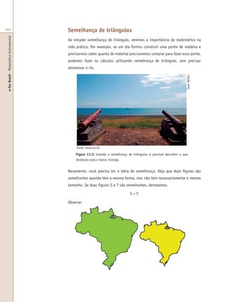 e-TecBrasil-MatemáticaInstrumental
322 Semelhança de triângulos
Ao estudar semelhança de triângulo, veremos a importância da matemática na
vida prática. Por exemplo, se um dia formos construir uma ponte de madeira e
precisarmos saber quanto de material precisaremos comprar para fazer essa ponte,
podemos fazer os cálculos utilizando semelhança de triângulo, sem precisar
atravessar o rio.
Figura 13.2: Usando a semelhança de triângulos é possível descobrir a que
distância está o barco inimigo.
Fonte: www.sxc.hu
Novamente, você precisa ter a idéia de semelhança. Veja que duas figuras são
semelhantes quando têm a mesma forma, mas não têm necessariamente o mesmo
tamanho. Se duas figuras S e T são semelhantes, denotamos:
S ~ T.
Observe:
IwanBeijes
 