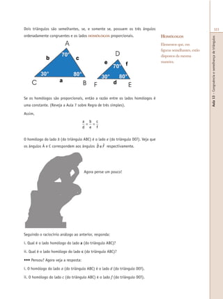 Aula13–Congruênciaesemelhançadetriângulos
323Dois triângulos são semelhantes, se, e somente se, possuem os três ângulos
ordenadamente congruentes e os lados HOMÓLOGOS proporcionais.
Se os homólogos são proporcionais, então a razão entre os lados homólogos é
uma constante. (Reveja a Aula 7 sobre Regra de três simples).
Assim,
a
d
b
e
c
f
= =
O homólogo do lado b (do triângulo ABC) é o lado e (do triângulo DEF). Veja que
os ângulos Â e C correspondem aos ângulos D F$ $e respectivamente.
Agora pense um pouco!
HOMÓLOGOS
Elementos que, em
figuras semelhantes, estão
dispostos da mesma
maneira.
Seguindo o raciocínio análogo ao anterior, responda:
i. Qual é o lado homólogo do lado a (do triângulo ABC)?
ii. Qual é o lado homólogo do lado c (do triângulo ABC)?
••• Pensou? Agora veja a resposta:
i. O homólogo do lado a (do triângulo ABC) é o lado d (do triângulo DEF).
ii. O homólogo do lado c (do triângulo ABC) é o lado f (do triângulo DEF).
 
