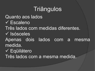 TriângulosQuanto aos lados EscalenoTrês lados com medidas diferentes. IsóscelesApenas dois lados com a mesma medida. EqüiláteroTrês lados com a mesma medida.