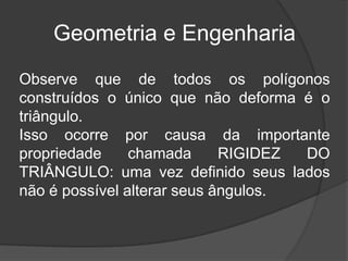 Geometria e EngenhariaObserve que de todos os polígonos construídos o único que não deforma é o triângulo.Isso ocorre por causa da importante propriedade chamada RIGIDEZ DO TRIÂNGULO: uma vez definido seus lados não é possível alterar seus ângulos.