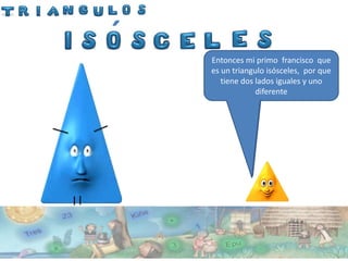 ´
    Entonces mi primo francisco que
    es un triangulo isósceles, por que
            El se llama Francisco
             Y un lados y
                     Este iguales
                     éste.
       tiene dosladolados iguales
         El tiene dos diferentey uno
                      Este.
                   Isósceles.
                    diferente
 