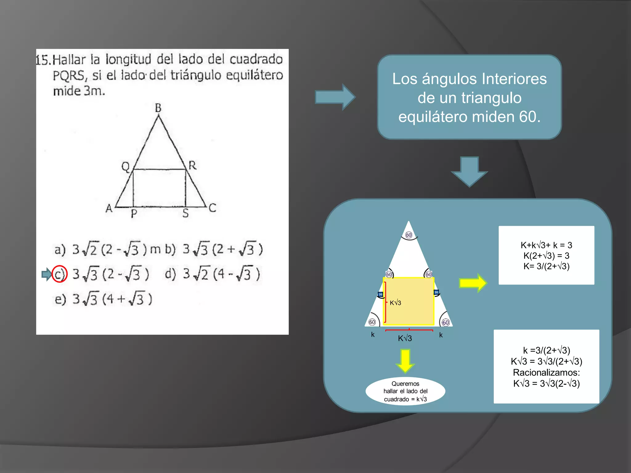 Los ángulos Interiores
de un triangulo
equilátero miden 60.

K+k√3+ k = 3
K(2+√3) = 3
K= 3/(2+√3)

K√3

k

K√3

Queremos
hallar el lado del
cuadrado = k√3

k

k =3/(2+√3)
K√3 = 3√3/(2+√3)
Racionalizamos:
K√3 = 3√3(2-√3)

 
