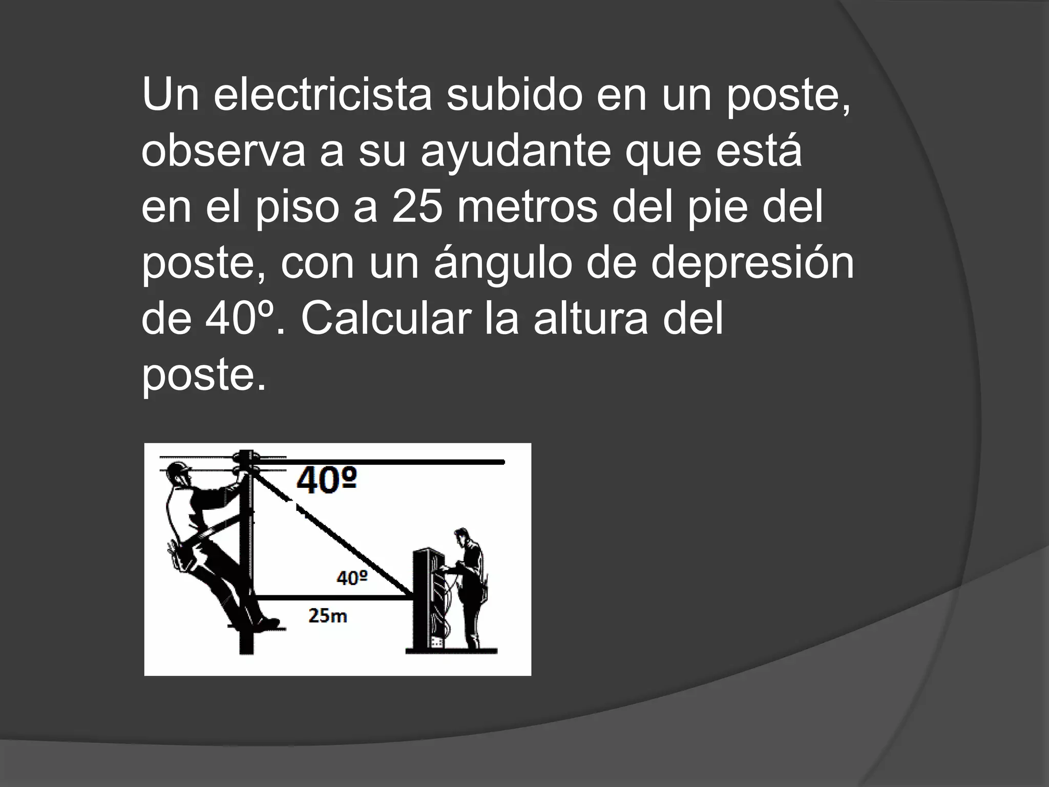 Un electricista subido en un poste,
observa a su ayudante que está
en el piso a 25 metros del pie del
poste, con un ángulo de depresión
de 40º. Calcular la altura del
poste.

 