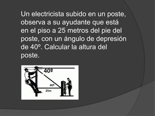 Un electricista subido en un poste,
observa a su ayudante que está
en el piso a 25 metros del pie del
poste, con un ángulo de depresión
de 40º. Calcular la altura del
poste.

 