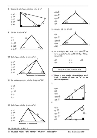 COLEGIOS TRILCE: “SAN MIGUEL” – “FAUCETT” – “MAGDALENA” Dpto. de Publicaciones 2003
166
8. De acuerdo a la figura, calcule el valor de “x”:
a) 30º
b) 37º
c) 45º
d) 53º
e) 60º
9. Calcular el valor de “x”:
a) 6
b) 9
c) 6 2
d) 8 2
e) 12 2
10. De la figura, calcular el valor de “x”:
a) 36º
b) 60º
c) 45º
d) 37º
e) 53º
11. Del problema anterior, calcular el valor de “BD”:
a) 2
b) 2
c) a 2
d) 2a
e) a
12. De la figura, calcular el valor de “x”:
a) 15º
b) 10º
c) 5º
d) 30º
e) 45º
13. Calcular: AB; Si: BC = 5
a) 3 2
b) 4 2
c) 5 2
d) 6
e) 8
14. Calcular: AB; Si: BC = 15
a) 9
b) 9 2
c) 12 2
d) 18
e) 24
15. En un triángulo ABC, m∡A = 30º. Sobre AC se
forma un punto “p”, tal que PB=BC = 5µ y AB=8µ.
Calcular PC.
a) 4 b) 6 c) 8
d) 5 e) 10
TAREA DOMICILIARIA Nº6
Coloque el valor angular correspondiente en el
círculo y calcule el valor de “x” en los
ejercicios siguientes:
1.
a) 10
b) 5
c) 20
d) 10 3
e) 5 3
2.
a) 0,5
b) 2
c) 2 2
d) 3 2
e) 5
37º
3
xº
2 3
12
x
30º 45º
xº 45º
30º
B
A
2a
D C
2a
x
30º
45º
2a
2a
45º 37º
B
A C
45º 37º
B
A C
3
x
20
60º
x
 