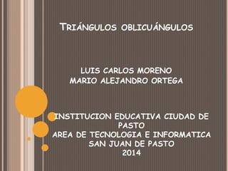 TRIÁNGULOS OBLICUÁNGULOS
LUIS CARLOS MORENO
MARIO ALEJANDRO ORTEGA
INSTITUCION EDUCATIVA CIUDAD DE
PASTO
AREA DE TECNOLOGIA E INFORMATICA
SAN JUAN DE PASTO
2014
 