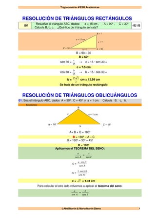 Trigonometría- 4ºESO Académicas
Abel Martín & Marta Martín Sierra 1
RESOLUCIÓN DE TRIÁNGULOS RECTÁNGULOS
10f
Resuelve el triángulo ABC, dados: a = 15 cm , A = 90º , C = 30º
Calcula B, b, c. ¿Qué tipo de triángulo se trata?
4E/1B
a = 15 cm
c = ?
A = 90
B = ?
C = 30
b = ?
B = 90 – 30
B = 60º
sen 30 =
15
c
→ c = 15 · sen 30 =
c = 7.5 cm
cos 30 =
15
b
→ b = 15 · cos 30 =
b =
2
315
cm ≅ 12.99 cm
Se trata de un triángulo rectángulo
RESOLUCIÓN DE TRIÁNGULOS OBLICUÁNGULOS
01. Sea el triángulo ABC, dados A = 30º , C = 45º y a = 1 cm. Calcula B, c, b.
Resolución:
a = 1 cm.
B
b
c
C = 45ºA = 30º
A+ B + C = 180º
B = 180º – A – C
B = 180º – 30º – 45º
B = 105º
Aplicamos el TEOREMA DEL SENO:
Asen
a
=
Csen
c
c =
Asen
Csena ⋅
c =
30
451
sen
sen⋅
c = 2 ≅ 1.41 cm
Para calcular el otro lado volvemos a aplicar el teorema del seno:
Asen
a
=
B
b
sen
 