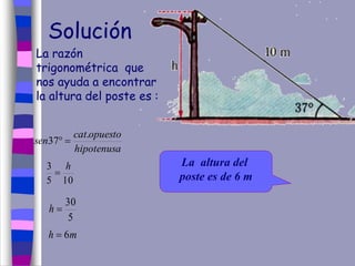 Solución
La razón
trigonométrica que
nos ayuda a encontrar
la altura del poste es :
hipotenusa
opuestocat
sen
.
37 
105
3 h

5
30
h
mh 6
La altura del
poste es de 6 m
 