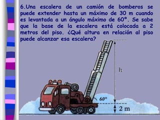 6.Una escalera de un camión de bomberos se
puede extender hasta un máximo de 30 m cuando
es levantada a un ángulo máximo de 60º. Se sabe
que la base de la escalera está colocada a 2
metros del piso. ¿Qué altura en relación al piso
puede alcanzar esa escalera?
60°
 