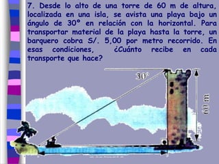 7. Desde lo alto de una torre de 60 m de altura,
localizada en una isla, se avista una playa bajo un
ángulo de 30º en relación con la horizontal. Para
transportar material de la playa hasta la torre, un
barquero cobra S/. 5,00 por metro recorrido. En
esas condiciones, ¿Cuánto recibe en cada
transporte que hace?
 
