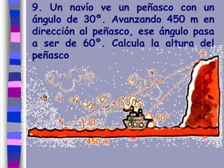 9. Un navío ve un peñasco con un
ángulo de 30º. Avanzando 450 m en
dirección al peñasco, ese ángulo pasa
a ser de 60º. Calcula la altura del
peñasco
 