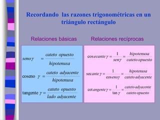 Recordando las razones trigonométricas en un
triángulo rectángulo
Relaciones básicas Relaciones recíprocas
adyacentelado
opuestocateto
hipotenusa
adyacentecateto
hipotenusa
opuestocateto
seno






tangente
coseno
opuestocateto
hipotenusa
sen
ecante 


1
cos
adyacentecateto
hipotenusa
eno
ante 


cos
1
sec
opuestocateto
adyacentecateto
angente 


tan
1
cot
 