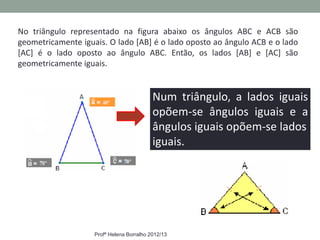 No triângulo representado na figura abaixo os ângulos ABC e ACB são
geometricamente iguais. O lado [AB] é o lado oposto ao ângulo ACB e o lado
[AC] é o lado oposto ao ângulo ABC. Então, os lados [AB] e [AC] são
geometricamente iguais.


                                           Num triângulo, a lados iguais
                                           opõem-se ângulos iguais e a
                                           ângulos iguais opõem-se lados
                                           iguais.




                    Profª Helena Borralho 2012/13
 