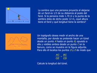 La sombra que una persona proyecta al alejarse de un farol es 1/3 de su distancia al poste del farol. Si la persona mide 1.70 m y la punta de la sombra dista de dicho poste 12 m, ¿qué altura tiene el farol y qué longitud tiene la sombra? Un topógrafo desea medir el ancho de una montaña, por donde se pretende hacer un túnel desde un punto  A  hasta un punto  B , opuesto a ella y visibles ambos desde un punto  C  en la llanura, como se muestra en la figura adjunta. Para ello él localiza los puntos  D  y  E  de modo que Calcule la longitud del túnel.  