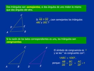 Dos triángulos son  semejantes , si dos ángulos de uno miden lo mismo que dos ángulos del otro. Si la razón de los lados correspondientes es uno, los triángulos son  congruentes . D C B A E Si    , ¿son semejantes los triángulos  ABC  y  DEC  ? D C B A E F El símbolo de congruencia es  y se lee “ es congruente con”.  porque: 