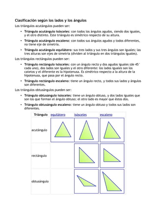 Clasificación según los lados y los ángulos
Los triángulos acutángulos pueden ser:
• Triángulo acutángulo isósceles: con todos los ángulos agudos, siendo dos iguales,
y el otro distinto. Este triángulo es simétrico respecto de su altura.
• Triángulo acutángulo escaleno: con todos sus ángulos agudos y todos diferentes,
no tiene eje de simetría.
• Triángulo acutángulo equilátero: sus tres lados y sus tres ángulos son iguales; las
tres alturas son ejes de simetría (dividen al triángulo en dos triángulos iguales).
Los triángulos rectángulos pueden ser:
• Triángulo rectángulo isósceles: con un ángulo recto y dos agudos iguales (de 45°
cada uno), dos lados son iguales y el otro diferente: los lados iguales son los
catetos y el diferente es la hipotenusa. Es simétrico respecto a la altura de la
hipotenusa, que pasa por el ángulo recto.
• Triángulo rectángulo escaleno: tiene un ángulo recto, y todos sus lados y ángulos
son diferentes.
Los triángulos obtusángulos pueden ser:
• Triángulo obtusángulo isósceles: tiene un ángulo obtuso, y dos lados iguales que
son los que forman el ángulo obtuso; el otro lado es mayor que éstos dos.
• Triángulo obtusángulo escaleno: tiene un ángulo obtuso y todos sus lados son
diferentes.
Triángulo equilátero isósceles escaleno
acutángulo
rectángulo
obtusángulo
 