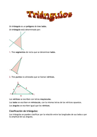 Un triángulo es un polígono de tres lados.
Un triángulo está determinado por:
1. Tres segmentos de recta que se denominan lados.
2. Tres puntos no alineados que se llaman vértices.
Los vértices se escriben con letras mayúsculas.
Los lados se escriben en minúscula, con la mismas letras de los vértices opuestos.
Los ángulos se escriben igual que los vértices.
Clasificación de triángulos:
Los triángulos se pueden clasificar por la relación entre las longitudes de sus lados o por
la amplitud de sus ángulos.
 