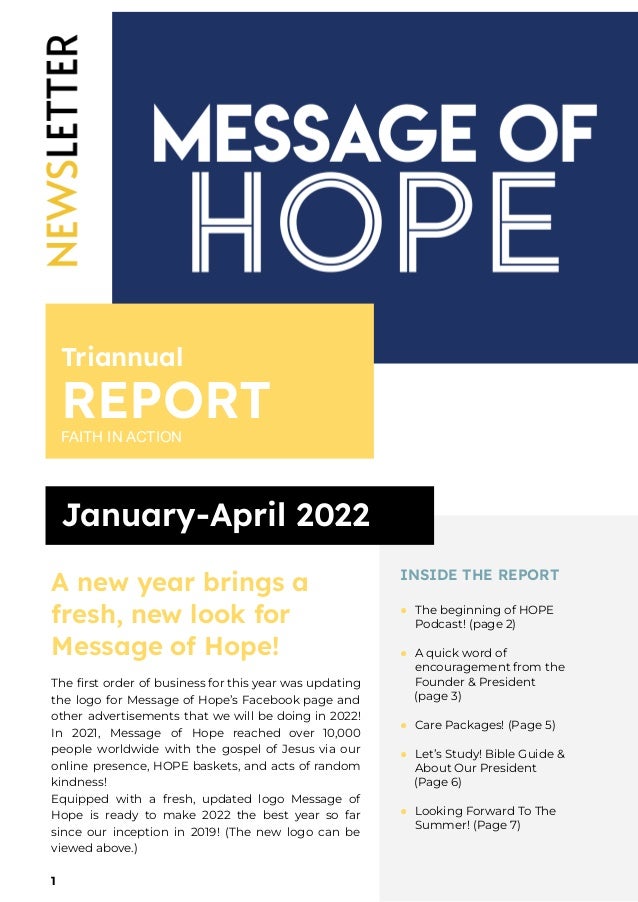 Triannual
REPORT
FAITH IN ACTION
January-April 2022
A new year brings a
fresh, new look for
Message of Hope!
The first order of business for this year was updating
the logo for Message of Hope’s Facebook page and
other advertisements that we will be doing in 2022!
In 2021, Message of Hope reached over 10,000
people worldwide with the gospel of Jesus via our
online presence, HOPE baskets, and acts of random
kindness!
Equipped with a fresh, updated logo Message of
Hope is ready to make 2022 the best year so far
since our inception in 2019! (The new logo can be
viewed above.)
1
INSIDE THE REPORT
● The beginning of HOPE
Podcast! (page 2)
● A quick word of
encouragement from the
Founder & President
(page 3)
● Care Packages! (Page 5)
● Let’s Study! Bible Guide &
About Our President
(Page 6)
● Looking Forward To The
Summer! (Page 7)
 