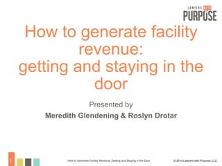 How to generate facility 
revenue: 
getting and staying in the 
door 
Presented by 
Meredith Glendening & Roslyn Drotar 
How to Generate Facility Revenue: Getting 1 and Staying in the Door © 2014 Lawyers with Purpose, LLC 
 