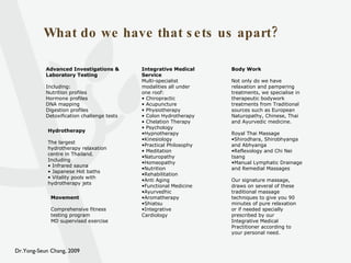 What do we have that sets us apart? Advanced Investigations & Laboratory Testing Including: Nutrition profiles Hormone profiles DNA mapping Digestion profiles Detoxification challenge tests Integrative Medical Service Multi-specialist modalities all under one roof: Chiropractic  Acupuncture Physiotherapy Colon Hydrotherapy Chelation Therapy Psychology Hypnotherapy Kinesiology Practical Philosophy Meditation Naturopathy Homeopathy Nutrition  Rehabilitation Anti Aging Functional Medicine Ayurvedhic Aromatherapy Shiatsu Integrative Cardiology Movement Comprehensive fitness testing program MD supervised exercise Hydrotherapy The largest hydrotherapy relaxation centre in Thailand. Including Infrared sauna Japanese Hot baths Vitality pools with hydrotherapy jets Body Work Not only do we have relaxation and pampering treatments, we specialise in therapeutic bodywork treatments from Traditional sources such as European Naturopathy, Chinese, Thai and Ayurvedic medicine. Royal Thai Massage Shirodhara, Shirobhyanga and Abhyanga Reflexology and Chi Nei tsang Manual Lymphatic Drainage and Remedial Massages Our signature massage, draws on several of these traditional massage techniques to give you 90 minutes of pure relaxation or if needed specially prescribed by our Integrative Medical Practitioner according to your personal need. 
