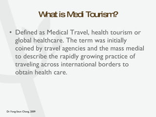 What is Medi Tourism? Defined as Medical Travel, health tourism or global healthcare. The term was initially coined by travel agencies and the mass medial to describe the rapidly growing practice of traveling across international borders to obtain health care. 