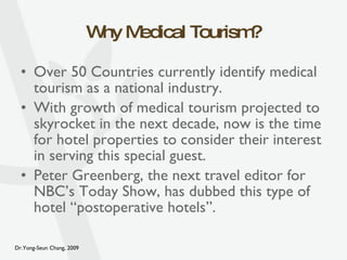 Why Medical Tourism? Over 50 Countries currently identify medical tourism as a national industry. With growth of medical tourism projected to skyrocket in the next decade, now is the time for hotel properties to consider their interest in serving this special guest. Peter Greenberg, the next travel editor for NBC’s Today Show, has dubbed this type of hotel “postoperative hotels”. 