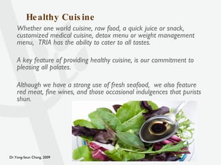Healthy Cuisine Whether one world cuisine, raw food, a quick juice or snack, customized medical cuisine, detox menu or weight management menu,  TRIA has the ability to cater to all tastes. A key feature of providing healthy cuisine, is our commitment to pleasing all palates. Although we have a strong use of fresh seafood,  we also feature red meat, fine wines, and those occasional indulgences that purists shun. 