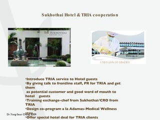 Sukhothai Hotel & TRIA cooperation Introduce TRIA service to Hotel guests By giving talk to frontline staff, PR for TRIA and get them as potential customer and good word of mouth to hotel  guests Training exchange-chef from Sukhothai/CRO from TRIA Design co-program a la Adamas-Medical Wellness stay Offer special hotel deal for TRIA clients 