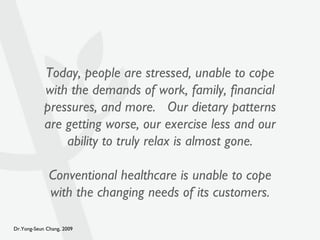 Today, people are stressed, unable to cope with the demands of work, family, financial pressures, and more.  Our dietary patterns are getting worse, our exercise less and our ability to truly relax is almost gone. Conventional healthcare is unable to cope with the changing needs of its customers. 