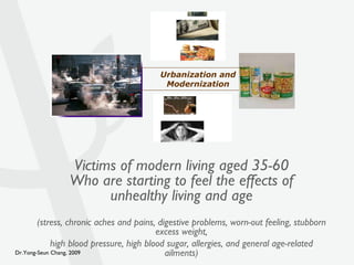 Victims of modern living aged 35-60 Who are starting to feel the effects of unhealthy living and age (stress, chronic aches and pains, digestive problems, worn-out feeling, stubborn excess weight, high blood pressure, high blood sugar, allergies, and general age-related ailments) Urbanization and Modernization 