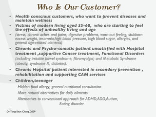 Who Is Our Customer? Health conscious customers, who want to prevent diseases and maintain wellness Victims of modern living aged 35-60,  who are starting to feel the effects of unhealthy living and age (stress, chronic aches and pains, digestive problems, worn-out feeling, stubborn excess weight, insomnia,high blood pressure, high blood sugar, allergies, and general age-related ailments) Chronic and Psycho-somatic patient unsatisfied with Hospital treatment ,s upportive Cancer treatment, Functional Disorders  (including irritable bowel syndrome, fibromyalgia) and Metabolic  Syndrome (obesity, syndrome X, diabetes). Chronic Hopsital patient interested in secondary prevention , rehabilitation and supporting CAM services Children,teenager Hidden food allergy, general nutritional consultation More natural alternatives for daily ailments Alternatives to conventioanl approach for ADHD,ADD,Autism,  Eating disorder 