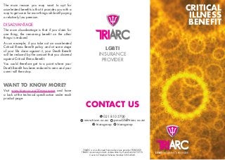 CRITICAL
ILLNESS
BENEFIT
LGBTI INSURANCE PROVIDER
TRIARC is an authorised financial services provider FSP45009.
TRIARC insurance products underwritten by Guardrisk Life FSP 76.
Council of Medical Scheme Number ORG 4040.
The main reason you may want to opt for
accelerated benefits is that it provides you with a
way to get cover for more things while still paying
a relatively low premium.
DISADVANTAGE
The main disadvantage is that if you claim for
one thing, the remaining benefit on the other
things is reduced.
As an example, if you take out an accelerated
Critical Illness Benefit policy and at some stage
of your life claim against it, your Death Benefit
will be reduced by the amount that you claimed
against Critical Illness Benefit.
You could therefore get to a point where your
Death Benefit has been reduced to zero and your
cover will then stop.
WANT TO KNOW MORE?
Visit www.triarc.co.za/life-insurance and have
a look at the technical specification under each
product page.
CONTACT US
021 810 5700
www.triarc.co.za proud2b@triarc.co.za
triarcgroup triarcgroup
LGBTI
INSURANCE
PROVIDER
 