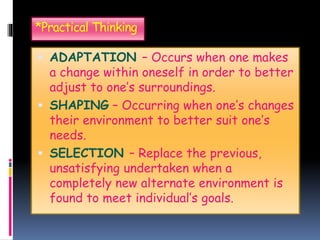*Practical Thinking
 ADAPTATION – Occurs when one makes
a change within oneself in order to better
adjust to one’s surroundings.
 SHAPING – Occurring when one’s changes
their environment to better suit one’s
needs.
 SELECTION – Replace the previous,
unsatisfying undertaken when a
completely new alternate environment is
found to meet individual’s goals.
 