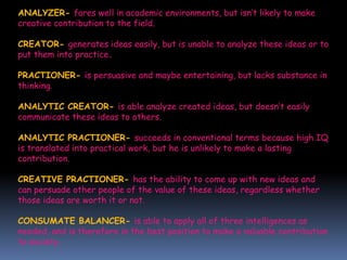ANALYZER- fares well in academic environments, but isn’t likely to make
creative contribution to the field.
CREATOR- generates ideas easily, but is unable to analyze these ideas or to
put them into practice.
PRACTIONER- is persuasive and maybe entertaining, but lacks substance in
thinking.
ANALYTIC CREATOR- is able analyze created ideas, but doesn’t easily
communicate these ideas to others.
ANALYTIC PRACTIONER- succeeds in conventional terms because high IQ
is translated into practical work, but he is unlikely to make a lasting
contribution.
CREATIVE PRACTIONER- has the ability to come up with new ideas and
can persuade other people of the value of these ideas, regardless whether
those ideas are worth it or not.
CONSUMATE BALANCER- is able to apply all of three intelligences as
needed, and is therefore in the best position to make a valuable contribution
to society.
 