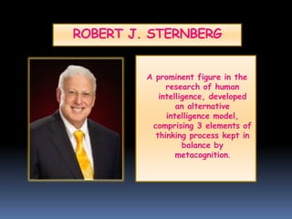 ROBERT J. STERNBERG
A prominent figure in the
research of human
intelligence, developed
an alternative
intelligence model,
comprising 3 elements of
thinking process kept in
balance by
metacognition.
 