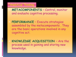 *Analytical Thinking
 METACOMPONENTS – Control, monitor
and evaluate cognitive processing.
 PERFORMANCE – Execute strategies
assembled by the metacomponents . They
are the basic operations involved in any
cognitive act.
 KNOWLEDGE ACQUISITION – Are the
process used in gaining and storing new
knowledge.
 