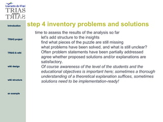 step 4 inventory problems and solutions time to assess the results of the analysis so far let's add structure to the insights find what pieces of the puzzle are still missing what problems have been solved, and what is still unclear?  Often problem statements have been partially addressed agree whether proposed solutions and/or explanations are satisfactory.  Of course awareness of the level of the students and the educational objectives is important here; sometimes a thorough understanding of a theoretical explanation suffices, sometimes solutions need to be implementation-ready! 