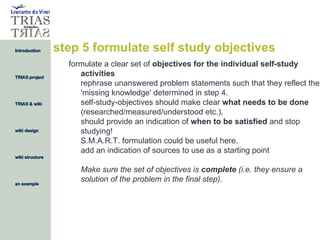 step 5 formulate self study objectives formulate a clear set of  objectives for the individual self-study activities rephrase unanswered problem statements such that they reflect the 'missing knowledge' determined in step 4.  self-study-objectives should make clear  what needs to be done  (researched/measured/understood etc.),  should provide an indication of  when to be satisfied  and stop studying!  S.M.A.R.T. formulation could be useful here.  add an indication of sources to use as a starting point Make sure the set of objectives is  complete  (i.e. they ensure a solution of the problem in the final step). 